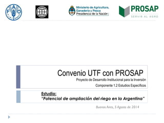 Convenio UTF con PROSAP
Proyecto de Desarrollo Institucional para la Inversión
Componente 1.2 Estudios Específicos
Buenos Aires, 5 Agosto de 2014
Estudio:
“Potencial de ampliación del riego en la Argentina”
 