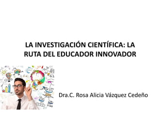 LA INVESTIGACIÓN CIENTÍFICA: LA
RUTA DEL EDUCADOR INNOVADOR
Dra.C. Rosa Alicia Vázquez Cedeño
 