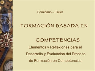 Seminario – Taller FORMACIÓN BASADA EN  COMPETENCIAS Elementos y Reflexiones para el Desarrollo y Evaluación del Proceso de Formación en Competencias. 