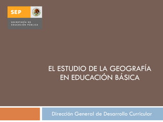 EL ESTUDIO DE LA GEOGRAFÍA EN EDUCACIÓN BÁSICA Dirección General de Desarrollo Curricular 