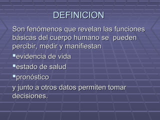 DEFINICIONDEFINICION
Son fenómenos que revelan las funcionesSon fenómenos que revelan las funciones
básicas del cuerpo humano se puedenbásicas del cuerpo humano se pueden
percibir, medir y manifiestanpercibir, medir y manifiestan
evidencia de vidaevidencia de vida
estado de saludestado de salud
pronósticopronóstico
y junto a otros datos permiten tomary junto a otros datos permiten tomar
decisionesdecisiones..
 