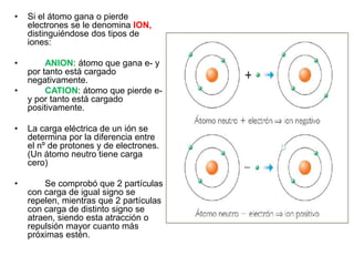 • Si el átomo gana o pierde
electrones se le denomina ION,
distinguiéndose dos tipos de
iones:
• ANION: átomo que gana e- y
por tanto está cargado
negativamente.
• CATION: átomo que pierde e-
y por tanto está cargado
positivamente.
• La carga eléctrica de un ión se
determina por la diferencia entre
el nº de protones y de electrones.
(Un átomo neutro tiene carga
cero)
• Se comprobó que 2 partículas
con carga de igual signo se
repelen, mientras que 2 partículas
con carga de distinto signo se
atraen, siendo esta atracción o
repulsión mayor cuanto más
próximas estén.
 