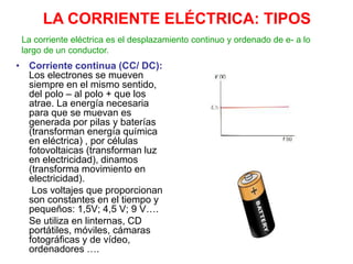 LA CORRIENTE ELÉCTRICA: TIPOS
• Corriente continua (CC/ DC):
Los electrones se mueven
siempre en el mismo sentido,
del polo – al polo + que los
atrae. La energía necesaria
para que se muevan es
generada por pilas y baterías
(transforman energía química
en eléctrica) , por células
fotovoltaicas (transforman luz
en electricidad), dinamos
(transforma movimiento en
electricidad).
Los voltajes que proporcionan
son constantes en el tiempo y
pequeños: 1,5V; 4,5 V; 9 V….
Se utiliza en linternas, CD
portátiles, móviles, cámaras
fotográficas y de vídeo,
ordenadores ….
La corriente eléctrica es el desplazamiento continuo y ordenado de e- a lo
largo de un conductor.
 