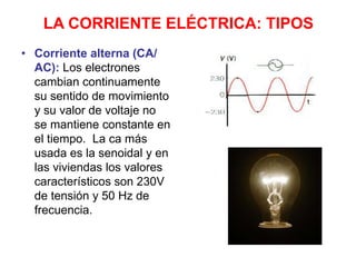 LA CORRIENTE ELÉCTRICA: TIPOS
• Corriente alterna (CA/
AC): Los electrones
cambian continuamente
su sentido de movimiento
y su valor de voltaje no
se mantiene constante en
el tiempo. La ca más
usada es la senoidal y en
las viviendas los valores
característicos son 230V
de tensión y 50 Hz de
frecuencia.
 