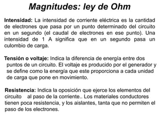 Magnitudes: ley de Ohm
Intensidad: La intensidad de corriente eléctrica es la cantidad
de electrones que pasa por un punto determinado del circuito
en un segundo (el caudal de electrones en ese punto). Una
intensidad de 1 A significa que en un segundo pasa un
culombio de carga.
Tensión o voltaje: Indica la diferencia de energía entre dos
puntos de un circuito. El voltaje es producido por el generador y
se define como la energía que este proporciona a cada unidad
de carga que pone en movimiento.
Resistencia: Indica la oposición que ejerce los elementos del
circuito al paso de la corriente.. Los materiales conductores
tienen poca resistencia, y los aislantes, tanta que no permiten el
paso de los electrones.
 