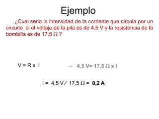 Ejemplo
¿Cual seria la intensidad de la corriente que circula por un
circuito si el voltaje de la pila es de 4,5 V y la resistencia de la
bombilla es de 17,5  ?
V = R x I
I = 4,5 V ∕ 17,5  = 0,2 A
→ 4,5 V= 17,5  x I
 