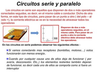 Circuitos serie y paralelo
Disponen de dos o más
operadores seguidos, en el
mismo cable. Para pasar de un
punto a otro la corriente
eléctrica debe atravesar todos
los operadores
Los circuitos en serie son aquellos que disponen de dos o más operadores
conectados seguidos, es decir, en el mismo cable o conductor. Dicho de otra
forma, en este tipo de circuitos, para pasar de un punto a otro ( del polo – al
polo +), la corriente eléctrica se ve en la necesidad de atravesar todos los
operadores
§
Si vamos conectando mas receptores (bombillas, motores....) estos
funcionarán con menos energía..
§
Cuando por cualquier causa uno de ellos deja de funcionar ( por
avería, desconexión. Etc,,) los elementos restantes también dejaran
de funcionar, es decir cada uno de ellos se comporta como si fuera un
interruptor
En los circuitos en serie podemos observar los siguientes efectos :
 