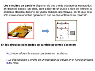 Los circuitos en paralelo disponen de dos o más operadores conectados
en distintos cables. En ellos, para pasar de un punto a otro del circuito la
corriente eléctrica dispone de varios caminos alternativos, por lo que ésta
sólo atravesará aquellos operadores que se encuentren en su recorrido.
En los circuitos conectados en paralelo podemos observar:
Los operadores funcionan con la misma luminosa.
· La desconexión o avería de un operador no influye en el funcionamiento
del resto.
 