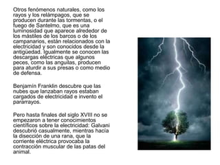 Otros fenómenos naturales, como los
rayos y los relámpagos, que se
producen durante las tormentas, o el
fuego de Santelmo, que es una
luminosidad que aparece alrededor de
los mástiles de los barcos o de los
campanarios, están relacionados con la
electricidad y son conocidos desde la
antigüedad. Igualmente se conocen las
descargas eléctricas que algunos
peces, como las anguilas, producen
para aturdir a sus presas o como medio
de defensa.
Benjamín Franklin descubre que las
nubes que lanzaban rayos estaban
cargados de electricidad e invento el
pararrayos.
Pero hasta finales del siglo XVIII no se
empezaron a tener conocimientos
científicos sobre la electricidad: Galvani
descubrió casualmente, mientras hacía
la disección de una rana, que la
corriente eléctrica provocaba la
contracción muscular de las patas del
animal.
 