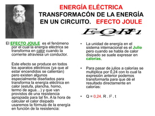 ENERGÍA ELÉCTRICA
TRANSFORMACÓN DE LA ENERGÍA
EN UN CIRCUITO. EFECTO JOULE
El EFECTO JOULE es el fenómeno
por el cual la energía eléctrica se
transforma en calor cuando la
corriente atraviesa un conductor.
Este efecto se produce en todos
los aparatos eléctricos (ya que al
estar encendidos se calientan)
pero existen algunos
especialmente diseñados para
transforma la energía eléctrica en
calor (estufa, plancha, horno,
termo de agua…) y que van
provistos de una resistencia
apropiada para tal fin. A la hora de
calcular el calor disipado
usaremos la fórmula de la energía
en función de la resistencia:
• La unidad de energía en el
sistema internacional es el Julio
pero cuando se habla de calor
disipado se suele expresar en
calorías.
• Para pasar de julios a calorías se
multiplica por 0,24 con lo cual la
expresión anterior podemos
transformarla para que dé el
resultado directamente en
calorías:
• Q = 0,24. R . I2 . t
t
I
R
Q
E .
. 2


 