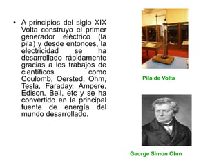 • A principios del siglo XIX
Volta construyo el primer
generador eléctrico (la
pila) y desde entonces, la
electricidad se ha
desarrollado rápidamente
gracias a los trabajos de
científicos como
Coulomb, Oersted, Ohm,
Tesla, Faraday, Ampere,
Edison, Bell, etc y se ha
convertido en la principal
fuente de energía del
mundo desarrollado.
p
George Simon Ohm
P Pila de Volta
 