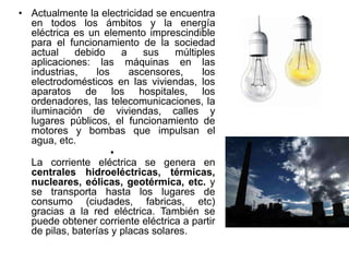 • Actualmente la electricidad se encuentra
en todos los ámbitos y la energía
eléctrica es un elemento imprescindible
para el funcionamiento de la sociedad
actual debido a sus múltiples
aplicaciones: las máquinas en las
industrias, los ascensores, los
electrodomésticos en las viviendas, los
aparatos de los hospitales, los
ordenadores, las telecomunicaciones, la
iluminación de viviendas, calles y
lugares públicos, el funcionamiento de
motores y bombas que impulsan el
agua, etc.
•
La corriente eléctrica se genera en
centrales hidroeléctricas, térmicas,
nucleares, eólicas, geotérmica, etc. y
se transporta hasta los lugares de
consumo (ciudades, fabricas, etc)
gracias a la red eléctrica. También se
puede obtener corriente eléctrica a partir
de pilas, baterías y placas solares.
 
