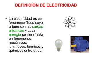 DEFINICIÓN DE ELECTRICIDAD
• La electricidad es un
fenómeno físico cuyo
origen son las cargas
eléctricas y cuya
energía se manifiesta
en fenómenos
mecánicos,
luminosos, térmicos y
químicos entre otros.
 