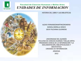 HISTORIA DEL LIBRO Y LAS BIBLIOTECAS




    ALEXIS FERNANDOMARTINEZROMERO
          DANIELA BONILLA NINCO
        DEISY PUCHANA GUERRERO




         UNIVERSIDAD DEL QUINDÍO
FACULTAD DE CIENCIAS HUMNAS Y BELLAS ARTES
 PROGRAMA CIENCIA DE LA INFORMACIÓN Y LA
    DOCUMENTACIÓN, BIBLIOTECOLOGÍA Y
               ARCHIVISTICA
        UNIDADES DE INFORMACION
                 ARMENIA
                   2012
 