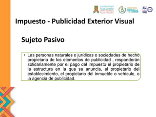 Sujeto Pasivo
• Las personas naturales o jurídicas o sociedades de hecho
propietaria de los elementos de publicidad , responderán
solidariamente por el pago del impuesto el propietario de
la estructura en la que se anuncia, el propietario del
establecimiento, el propietario del inmueble o vehículo, o
la agencia de publicidad.
Impuesto - Publicidad Exterior Visual
 