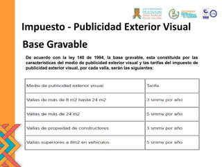 Base Gravable
Impuesto - Publicidad Exterior Visual
De acuerdo con la ley 140 de 1994, la base gravable, esta constituida por las
características del medio de publicidad exterior visual y las tarifas del impuesto de
publicidad exterior visual, por cada valla, serán las siguientes:
 