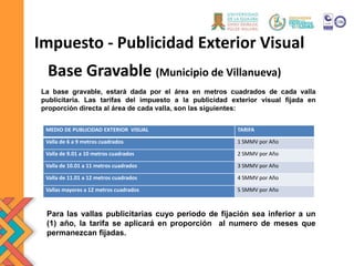 Base Gravable (Municipio de Villanueva)
Impuesto - Publicidad Exterior Visual
La base gravable, estará dada por el área en metros cuadrados de cada valla
publicitaria. Las tarifas del impuesto a la publicidad exterior visual fijada en
proporción directa al área de cada valla, son las siguientes:
MEDIO DE PUBLICIDAD EXTERIOR VISUAL TARIFA
Valla de 6 a 9 metros cuadrados 1 SMMV por Año
Valla de 9.01 a 10 metros cuadrados 2 SMMV por Año
Valla de 10.01 a 11 metros cuadrados 3 SMMV por Año
Valla de 11.01 a 12 metros cuadrados 4 SMMV por Año
Vallas mayores a 12 metros cuadrados 5 SMMV por Año
Para las vallas publicitarias cuyo periodo de fijación sea inferior a un
(1) año, la tarifa se aplicará en proporción al numero de meses que
permanezcan fijadas.
 
