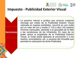 Impuesto - Publicidad Exterior Visual
Sanciones
• La persona natural o jurídica que anuncie cualquier
mensaje por medio de la Publicidad Exterior Visual
colocada en lugares prohibidos, incurrirá en una multa
por un valor de uno y medio (1.1/2) a diez (10) salarios
mínimos mensuales, atendida a la gravedad de la falta
y las condiciones de los infractores. En caso de no
poder ubicar al propietario de la Publicidad Exterior
Visual, la multa podrá aplicarse al anunciante o a los
dueños, arrendatarios, etc. o usuarios del inmueble que
permitan la colocación de dicha Publicidad.
 