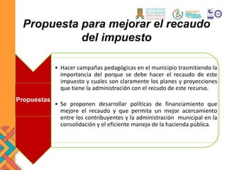 Propuestas
• Hacer campañas pedagógicas en el municipio trasmitiendo la
importancia del porque se debe hacer el recaudo de este
impuesto y cuales son claramente los planes y proyecciones
que tiene la administración con el recudo de este recurso.
• Se proponen desarrollar políticas de financiamiento que
mejore el recaudo y que permita un mejor acercamiento
entre los contribuyentes y la administración municipal en la
consolidación y el eficiente manejo de la hacienda pública.
Propuesta para mejorar el recaudo
del impuesto
 