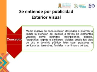 Se entiende por publicidad
Exterior Visual
Concepto
• Medio masivo de comunicación destinado a informar o
llamar la atención del público a través de elementos
visuales como leyendas, inscripciones, dibujos,
fotografías, signos o similares, visibles desde las vías
de uso o dominio público, bien sean peatones o
vehiculares, terrestres, fluviales, marítimas o aéreas.
 