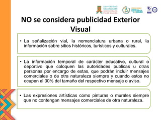 NO se considera publicidad Exterior
Visual
• La señalización vial, la nomenclatura urbana o rural, la
información sobre sitios históricos, turísticos y culturales.
• La información temporal de carácter educativo, cultural o
deportivo que coloquen las autoridades publicas u otras
personas por encargo de estas, que podrán incluir mensajes
comerciales o de otra naturaleza siempre y cuando estos no
ocupen el 30% del tamaño del respectivo mensaje o aviso.
• Las expresiones artísticas como pinturas o murales siempre
que no contengan mensajes comerciales de otra naturaleza.
 