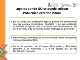 Lugares donde NO se puede colocar
Publicidad exterior Visual
• En las áreas que constituyen espacio público de conformidad
con las normas municipales, distritales y de las entidades
territoriales indígenas que se expidan con fundamento en la
Ley 9 de 1989 o de las normas que la modifiquen o sustituyan.
• Dentro de los 200 metros de distancia de los bienes declarados
monumentos nacionales.
• Donde lo prohíben los Concejos Municipales y Distritales
conforme a los numerales 7 y 9 del artículo 313 de la
Constitución Nacional.
 