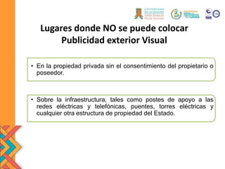 Lugares donde NO se puede colocar
Publicidad exterior Visual
• En la propiedad privada sin el consentimiento del propietario o
poseedor.
• Sobre la infraestructura, tales como postes de apoyo a las
redes eléctricas y telefónicas, puentes, torres eléctricas y
cualquier otra estructura de propiedad del Estado.
 