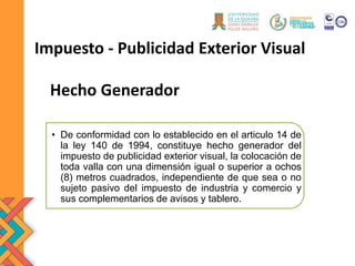 Impuesto - Publicidad Exterior Visual
• De conformidad con lo establecido en el articulo 14 de
la ley 140 de 1994, constituye hecho generador del
impuesto de publicidad exterior visual, la colocación de
toda valla con una dimensión igual o superior a ochos
(8) metros cuadrados, independiente de que sea o no
sujeto pasivo del impuesto de industria y comercio y
sus complementarios de avisos y tablero.
Hecho Generador
 