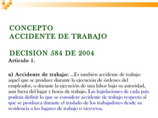 CONCEPTO
ACCIDENTE DE TRABAJO

DECISION 584 DE 2004
Articulo 1.

n) Accidente de trabajo: …Es también accidente de trabajo
aquel que se produce durante la ejecución de órdenes del
empleador, o durante la ejecución de una labor bajo su autoridad,
aun fuera del lugar y horas de trabajo. Las legislaciones de cada país
podrán definir lo que se considere accidente de trabajo respecto al
que se produzca durante el traslado de los trabajadores desde su
residencia a los lugares de trabajo o viceversa.
 