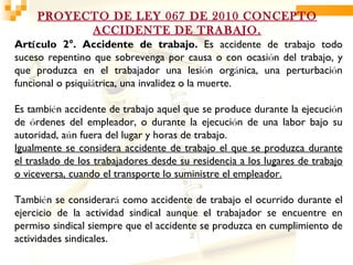 PROYECTO DE LEY 067 DE 2010 CONCEPTO
           ACCIDENTE DE TRABAJO.
Artículo 2°. Accidente de trabajo. Es accidente de trabajo todo
suceso repentino que sobrevenga por causa o con ocasión del trabajo, y
que produzca en el trabajador una lesión orgánica, una perturbación
funcional o psiquiátrica, una invalidez o la muerte.

Es también accidente de trabajo aquel que se produce durante la ejecución
de órdenes del empleador, o durante la ejecución de una labor bajo su
autoridad, aún fuera del lugar y horas de trabajo.
Igualmente se considera accidente de trabajo el que se produzca durante
el traslado de los trabajadores desde su residencia a los lugares de trabajo
o viceversa, cuando el transporte lo suministre el empleador.

También se considerará como accidente de trabajo el ocurrido durante el
ejercicio de la actividad sindical aunque el trabajador se encuentre en
permiso sindical siempre que el accidente se produzca en cumplimiento de
actividades sindicales.
 
