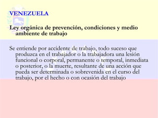 VENEZUELA

Ley orgánica de prevención, condiciones y medio
  ambiente de trabajo

Se entiende por accidente de trabajo, todo suceso que
  produzca en el trabajador o la trabajadora una lesión
  funcional o corporal, permanente o temporal, inmediata
  o posterior, o la muerte, resultante de una acción que
  pueda ser determinada o sobrevenida en el curso del
  trabajo, por el hecho o con ocasión del trabajo
 