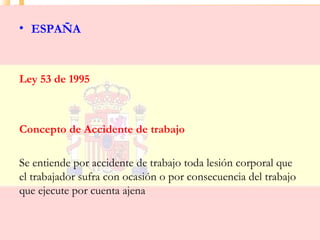 • ESPAÑA



Ley 53 de 1995



Concepto de Accidente de trabajo

Se entiende por accidente de trabajo toda lesión corporal que
el trabajador sufra con ocasión o por consecuencia del trabajo
que ejecute por cuenta ajena
 