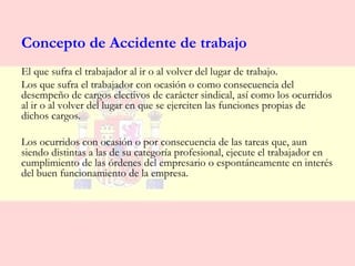Concepto de Accidente de trabajo
El que sufra el trabajador al ir o al volver del lugar de trabajo.
Los que sufra el trabajador con ocasión o como consecuencia del
desempeño de cargos electivos de carácter sindical, así como los ocurridos
al ir o al volver del lugar en que se ejerciten las funciones propias de
dichos cargos.

Los ocurridos con ocasión o por consecuencia de las tareas que, aun
siendo distintas a las de su categoría profesional, ejecute el trabajador en
cumplimiento de las órdenes del empresario o espontáneamente en interés
del buen funcionamiento de la empresa.
 