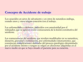 Concepto de Accidente de trabajo
Los acaecidos en actos de salvamento y en otros de naturaleza análoga,
cuando unos y otros tengan conexión con el trabajo.

Las enfermedades o defectos, padecidos con anterioridad por el
trabajador, que se agraven como consecuencia de la lesión constitutiva del
accidente.

Las consecuencias del accidente que resulten modificadas en su naturaleza,
duración, gravedad o terminación, por enfermedades intercurrentes, que
constituyan complicaciones derivadas del proceso patológico determinado
por el accidente mismo o tengan su origen en afecciones adquiridas en el
nuevo medio en que se haya situado el paciente para su curación.
 