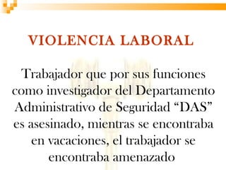 VIOLENCIA LABORAL

  Trabajador que por sus funciones
como investigador del Departamento
Administrativo de Seguridad “DAS”
es asesinado, mientras se encontraba
    en vacaciones, el trabajador se
       encontraba amenazado
 