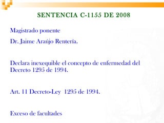 SENTENCIA C-1155 DE 2008

Magistrado ponente
Dr. Jaime Araújo Rentería.


Declara inexequible el concepto de enfermedad del
Decreto 1295 de 1994.


Art. 11 Decreto-Ley 1295 de 1994.


Exceso de facultades
 