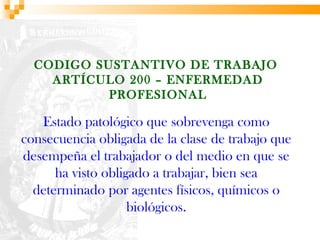 CODIGO SUSTANTIVO DE TRABAJO
    ARTÍCULO 200 – ENFERMEDAD
           PROFESIONAL

   Estado patológico que sobrevenga como
consecuencia obligada de la clase de trabajo que
desempeña el trabajador o del medio en que se
      ha visto obligado a trabajar, bien sea
  determinado por agentes físicos, químicos o
                    biológicos.
 
