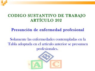 CODIGO SUSTANTIVO DE TRABAJO
        ARTÍCULO 202

  Presunción de enfermedad profesional

 Solamente las enfermedades contempladas en la
Tabla adoptada en el artículo anterior se presumen
                 profesionales.
 