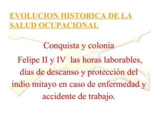 EVOLUCION HISTORICA DE LA
SALUD OCUPACIONAL

         Conquista y colonia
  Felipe II y IV las horas laborables,
  días de descanso y protección del
indio mitayo en caso de enfermedad y
         accidente de trabajo.
 