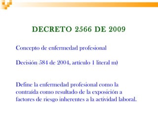 DECRETO 2566 DE 2009

Concepto de enfermedad profesional

Decisión 584 de 2004, artículo 1 literal m)


Define la enfermedad profesional como la
contraída como resultado de la exposición a
factores de riesgo inherentes a la actividad laboral.
 