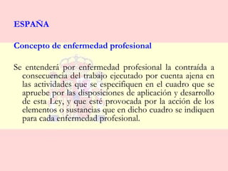 ESPAÑA

Concepto de enfermedad profesional

Se entenderá por enfermedad profesional la contraída a
  consecuencia del trabajo ejecutado por cuenta ajena en
  las actividades que se especifiquen en el cuadro que se
  apruebe por las disposiciones de aplicación y desarrollo
  de esta Ley, y que esté provocada por la acción de los
  elementos o sustancias que en dicho cuadro se indiquen
  para cada enfermedad profesional.
 