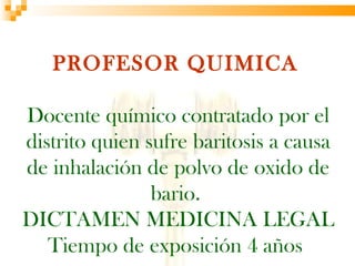PROFESOR QUIMICA

Docente químico contratado por el
distrito quien sufre baritosis a causa
de inhalación de polvo de oxido de
                bario.
DICTAMEN MEDICINA LEGAL
   Tiempo de exposición 4 años
 