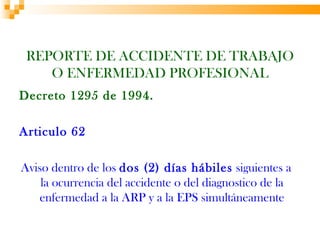 REPORTE DE ACCIDENTE DE TRABAJO
    O ENFERMEDAD PROFESIONAL
Decreto 1295 de 1994.

Articulo 62

Aviso dentro de los dos (2) días hábiles siguientes a
    la ocurrencia del accidente o del diagnostico de la
   enfermedad a la ARP y a la EPS simultáneamente
 
