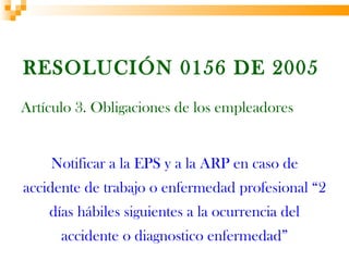 RESOLUCIÓN 0156 DE 2005
Artículo 3. Obligaciones de los empleadores


    Notificar a la EPS y a la ARP en caso de
accidente de trabajo o enfermedad profesional “2
    días hábiles siguientes a la ocurrencia del
      accidente o diagnostico enfermedad”
 