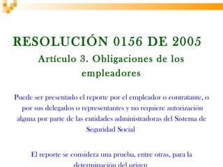 RESOLUCIÓN 0156 DE 2005
        Artículo 3. Obligaciones de los
                 empleadores

Puede ser presentado el reporte por el empleador o contratante, o
   por sus delegados o representantes y no requiere autorización
 alguna por parte de las entidades administradoras del Sistema de
                         Seguridad Social


     El reporte se considera una prueba, entre otras, para la
 
