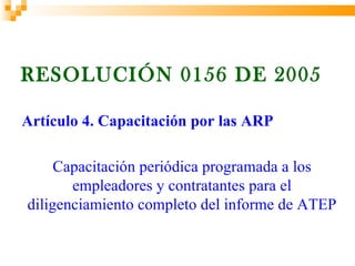 RESOLUCIÓN 0156 DE 2005

Artículo 4. Capacitación por las ARP

     Capacitación periódica programada a los
       empleadores y contratantes para el
diligenciamiento completo del informe de ATEP
 