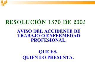 RESOLUCIÓN 1570 DE 2005
   AVISO DEL ACCIDENTE DE
   TRABAJO O ENFERMEDAD
        PROFESIONAL.

          QUE ES.
    QUIEN LO PRESENTA.
 
