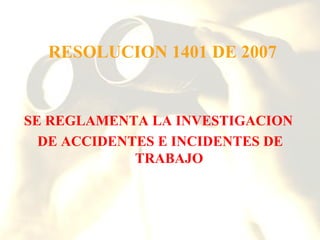 RESOLUCION 1401 DE 2007


SE REGLAMENTA LA INVESTIGACION
  DE ACCIDENTES E INCIDENTES DE
             TRABAJO
 