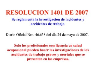 RESOLUCION 1401 DE 2007
   Se reglamenta la investigación de incidentes y
              accidentes de trabajo

Diario Oficial Nro. 46.638 del día 24 de mayo de 2007.

    Solo los profesionales con licencia en salud
ocupacional pueden hacer las investigaciones de los
  accidentes de trabajo graves y mortales que se
             presenten en las empresas.
 