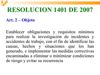 RESOLUCION 1401 DE 2007
Art. 2 – Objeto

Establecer obligaciones y requisitos mínimos
para realizar la investigación de incidentes y
accidentes de trabajo, con el fin de identificar las
causas, hechos y situaciones que los han
generado, e implementar las medidas correctivas
encaminadas a eliminar o minimizar condiciones
de riesgo y evitar su recurrencia
 